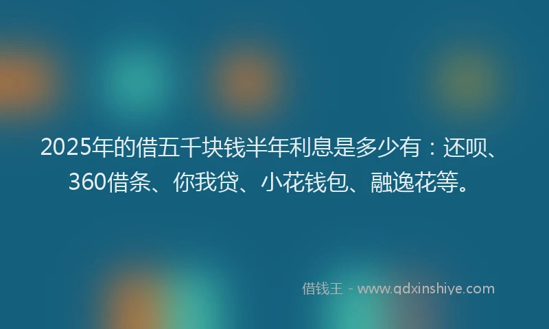 2025年的借五千块钱半年利息是多少有：还呗、360借条、你我贷、小花钱包、融逸花等。