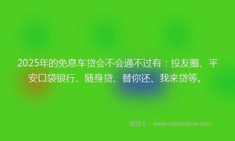 2025年的免息车贷会不会通不过有：投友圈、平安口袋银行、随身贷、替你还、我来贷等。