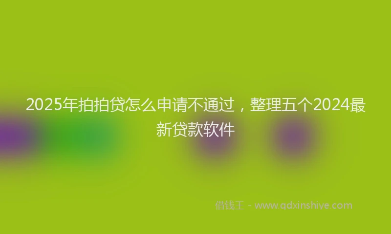 2025年拍拍贷怎么申请不通过，整理五个2024最新贷款软件