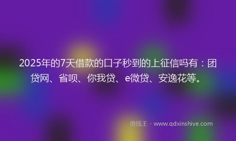 2025年的7天借款的口子秒到的上征信吗有：团贷网、省呗、你我贷、e微贷、安逸花等。