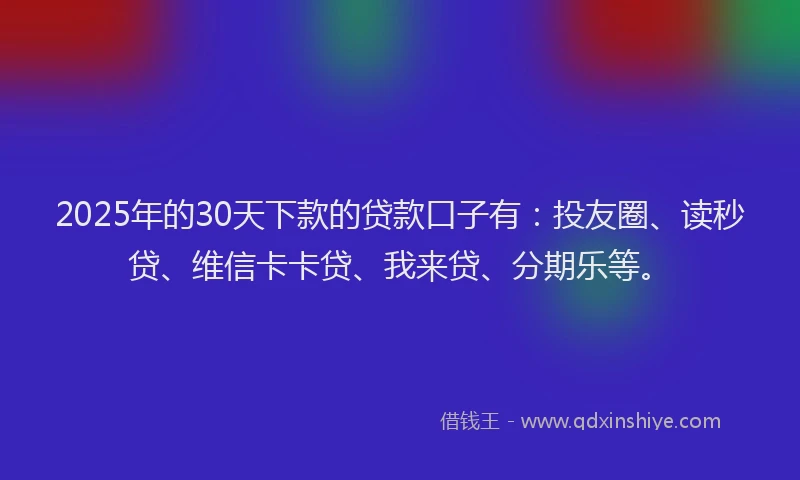 2025年的30天下款的贷款口子有：投友圈、读秒贷、维信卡卡贷、我来贷、分期乐等。