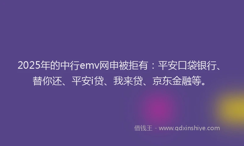 2025年的中行emv网申被拒有：平安口袋银行、替你还、平安i贷、我来贷、京东金融等。