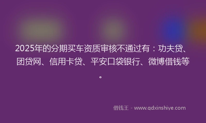 2025年的分期买车资质审核不通过有：功夫贷、团贷网、信用卡贷、平安口袋银行、微博借钱等。