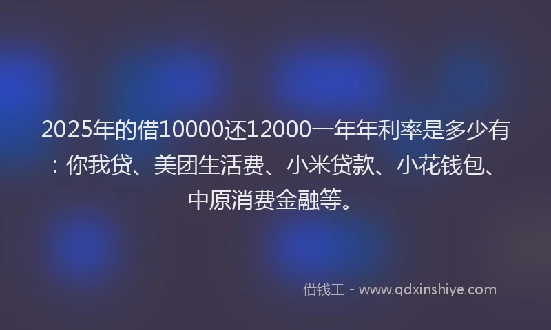 2025年的借10000还12000一年年利率是多少有：你我贷、美团生活费、小米贷款、小花钱包、中原消费金融等。