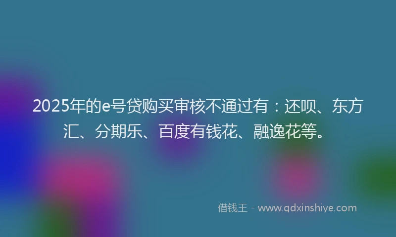 2025年的e号贷购买审核不通过有：还呗、东方汇、分期乐、百度有钱花、融逸花等。