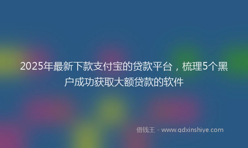 2025年最新下款支付宝的贷款平台，梳理5个黑户成功获取大额贷款的软件