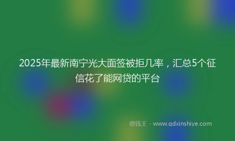 2025年最新南宁光大面签被拒几率，汇总5个征信花了能网贷的平台