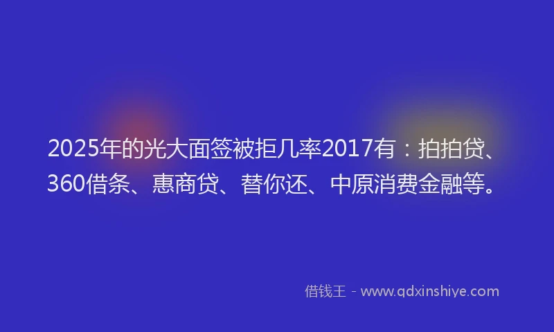2025年的光大面签被拒几率2017有：拍拍贷、360借条、惠商贷、替你还、中原消费金融等。