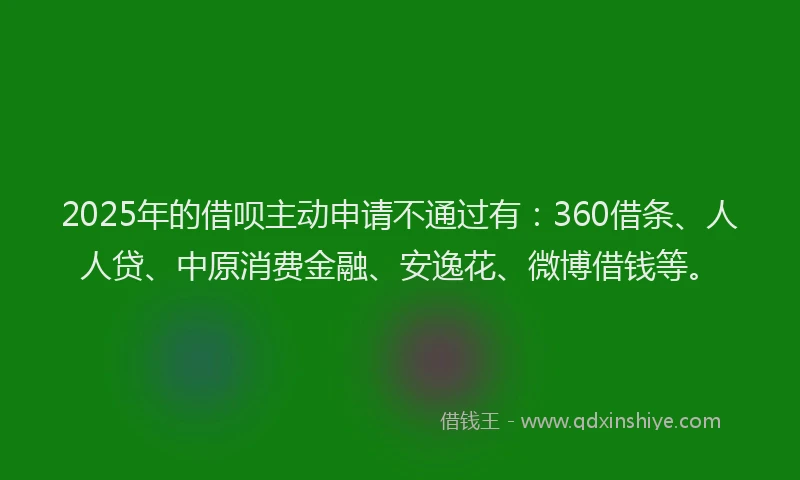 2025年的借呗主动申请不通过有：360借条、人人贷、中原消费金融、安逸花、微博借钱等。