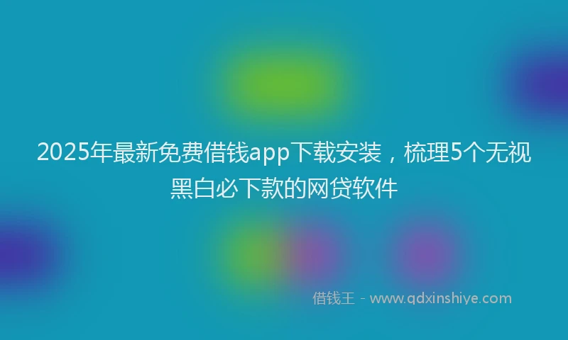 2025年最新免费借钱app下载安装，梳理5个无视黑白必下款的网贷软件
