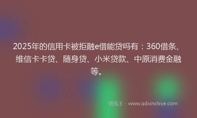 2025年的信用卡被拒融e借能贷吗有：360借条、维信卡卡贷、随身贷、小米贷款、中原消费金融等。