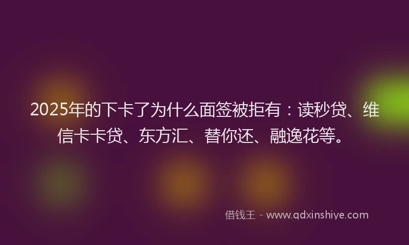 2025年的下卡了为什么面签被拒有：读秒贷、维信卡卡贷、东方汇、替你还、融逸花等。