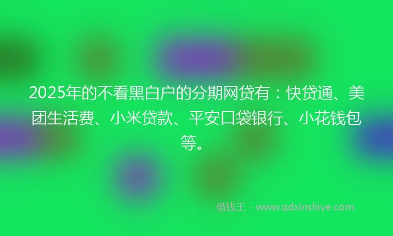 2025年的不看黑白户的分期网贷有：快贷通、美团生活费、小米贷款、平安口袋银行、小花钱包等。