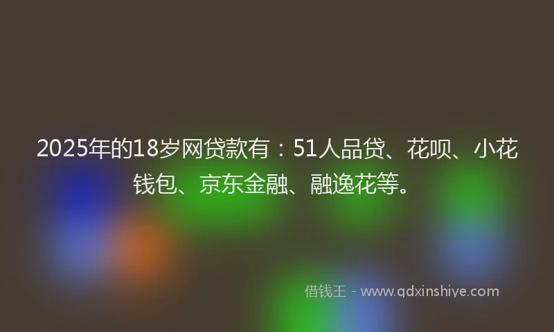 2025年的18岁网贷款有：51人品贷、花呗、小花钱包、京东金融、融逸花等。
