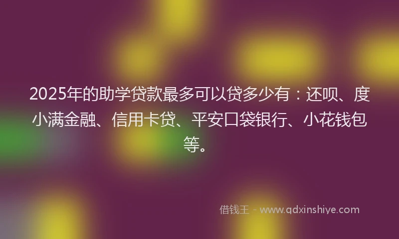2025年的助学贷款最多可以贷多少有：还呗、度小满金融、信用卡贷、平安口袋银行、小花钱包等。