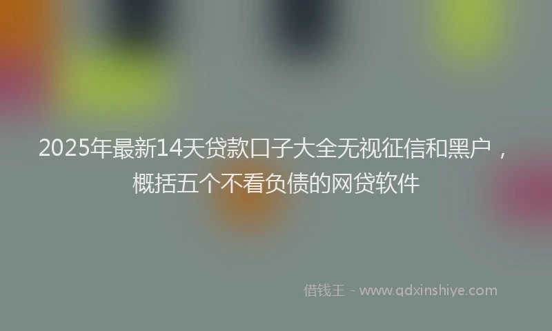 2025年最新14天贷款口子大全无视征信和黑户，概括五个不看负债的网贷软件