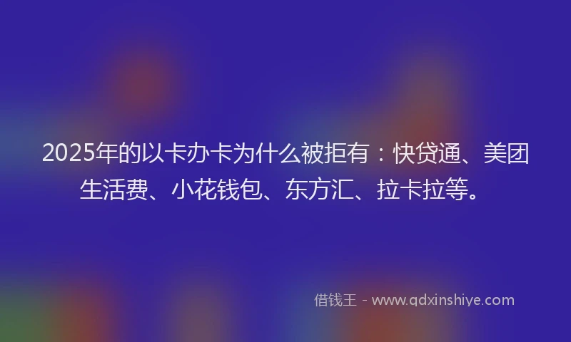 2025年的以卡办卡为什么被拒有：快贷通、美团生活费、小花钱包、东方汇、拉卡拉等。