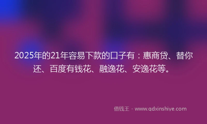 2025年的21年容易下款的口子有：惠商贷、替你还、百度有钱花、融逸花、安逸花等。