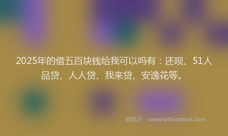 2025年的借五百块钱给我可以吗有：还呗、51人品贷、人人贷、我来贷、安逸花等。