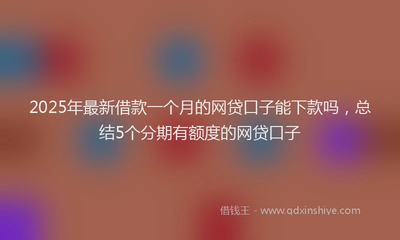 2025年最新借款一个月的网贷口子能下款吗，总结5个分期有额度的网贷口子