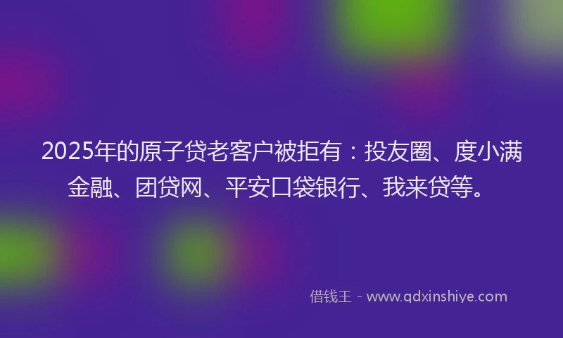 2025年的原子贷老客户被拒有:投友圈、度小满金融、团贷网、平安口袋银行、我来贷等。