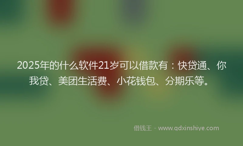 2025年的什么软件21岁可以借款有：快贷通、你我贷、美团生活费、小花钱包、分期乐等。