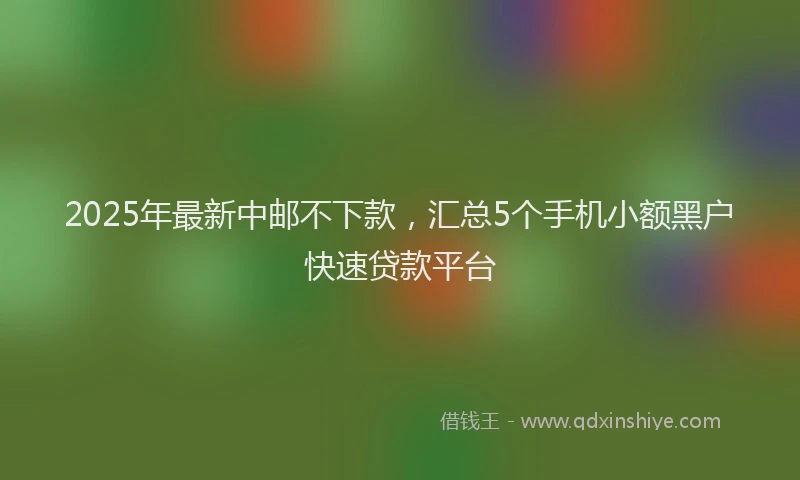 2025年最新中邮不下款，汇总5个手机小额黑户快速贷款平台