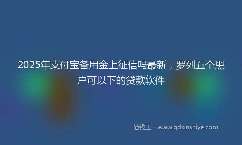 2025年支付宝备用金上征信吗最新，罗列五个黑户可以下的贷款软件