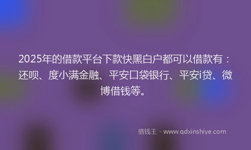 2025年的借款平台下款快黑白户都可以借款有：还呗、度小满金融、平安口袋银行、平安i贷、微博借钱等。