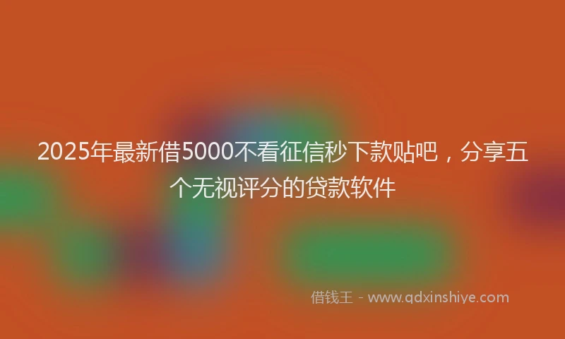2025年最新借5000不看征信秒下款贴吧，分享五个无视评分的贷款软件