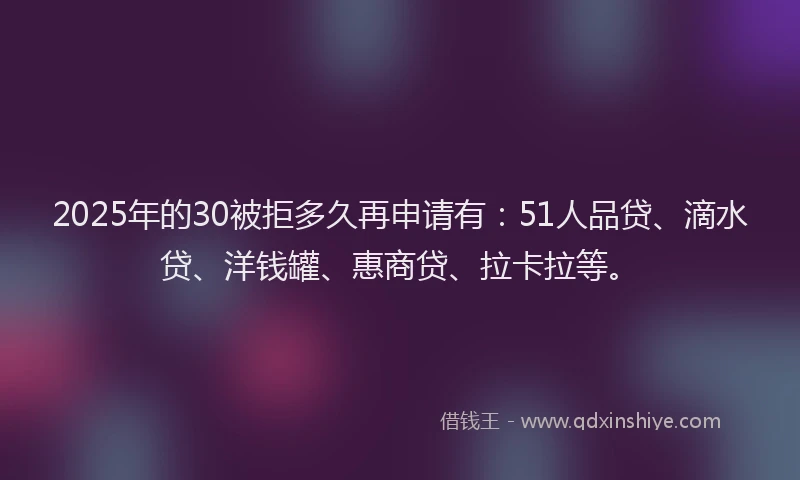 2025年的30被拒多久再申请有：51人品贷、滴水贷、洋钱罐、惠商贷、拉卡拉等。