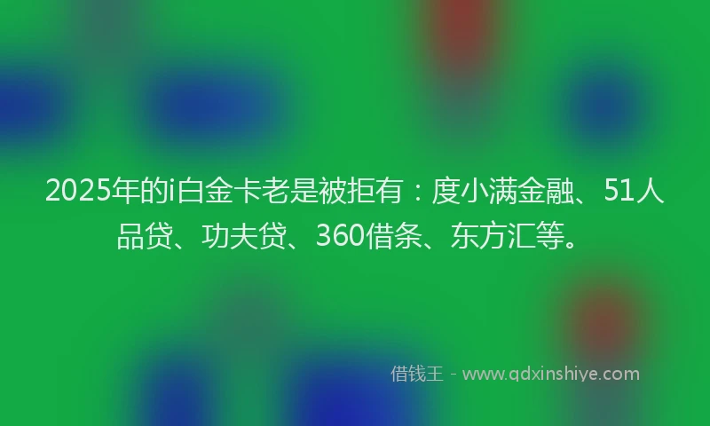 2025年的i白金卡老是被拒有：度小满金融、51人品贷、功夫贷、360借条、东方汇等。
