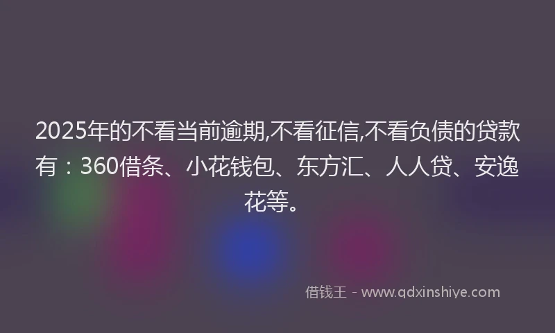 2025年的不看当前逾期,不看征信,不看负债的贷款有：360借条、小花钱包、东方汇、人人贷、安逸花等。