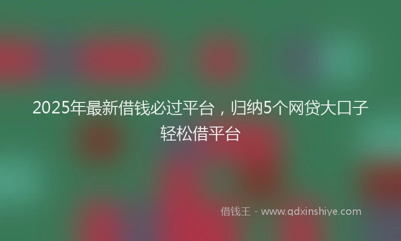 2025年最新借钱必过平台，归纳5个网贷大口子轻松借平台