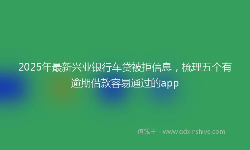 2025年最新兴业银行车贷被拒信息，梳理五个有逾期借款容易通过的app