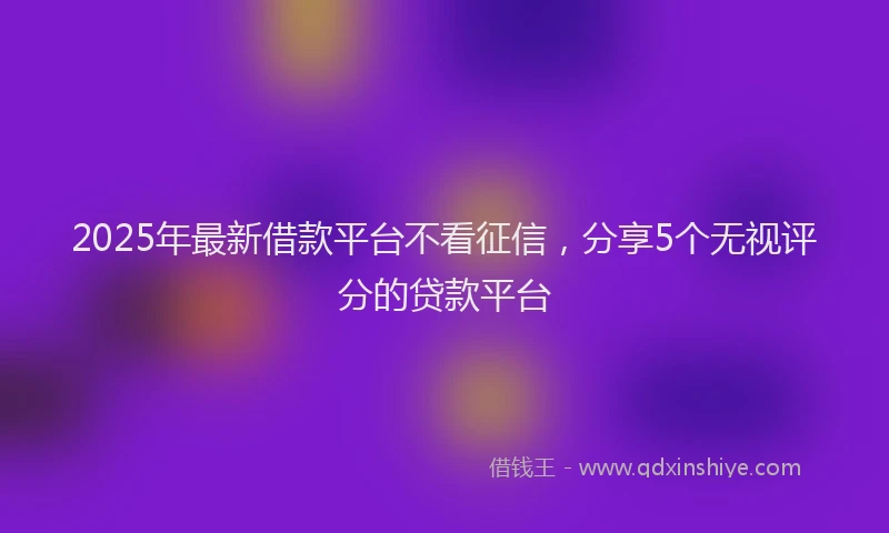 2025年最新借款平台不看征信，分享5个无视评分的贷款平台