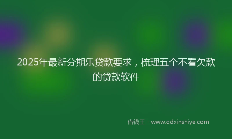 2025年最新分期乐贷款要求，梳理五个不看欠款的贷款软件