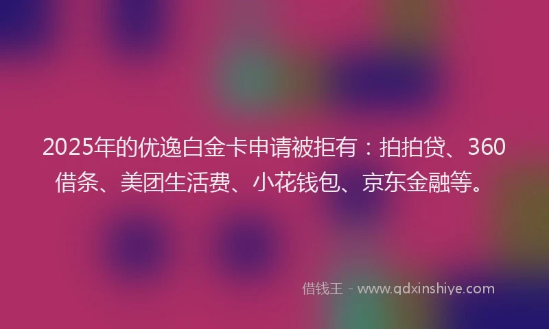 2025年的优逸白金卡申请被拒有：拍拍贷、360借条、美团生活费、小花钱包、京东金融等。