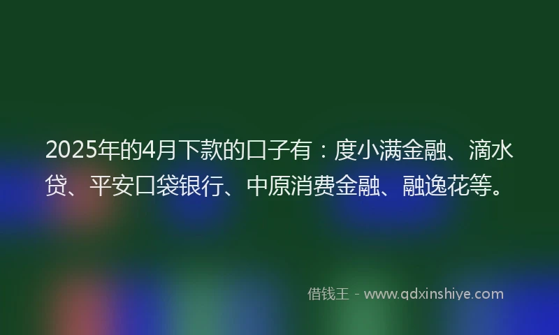2025年的4月下款的口子有：度小满金融、滴水贷、平安口袋银行、中原消费金融、融逸花等。