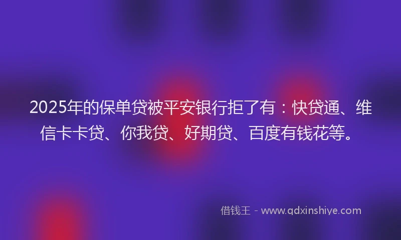 2025年的保单贷被平安银行拒了有：快贷通、维信卡卡贷、你我贷、好期贷、百度有钱花等。
