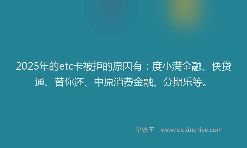 2025年的etc卡被拒的原因有：度小满金融、快贷通、替你还、中原消费金融、分期乐等。