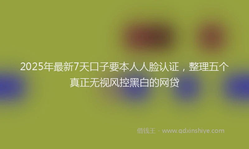 2025年最新7天口子要本人人脸认证，整理五个真正无视风控黑白的网贷