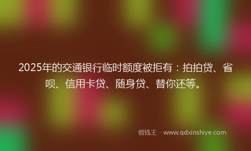 2025年的交通银行临时额度被拒有：拍拍贷、省呗、信用卡贷、随身贷、替你还等。