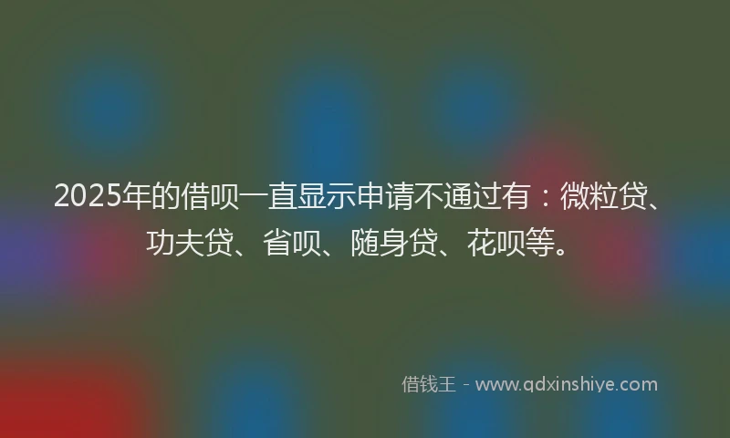 2025年的借呗一直显示申请不通过有：微粒贷、功夫贷、省呗、随身贷、花呗等。