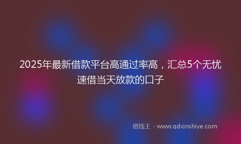 2025年最新借款平台高通过率高，汇总5个无忧速借当天放款的口子