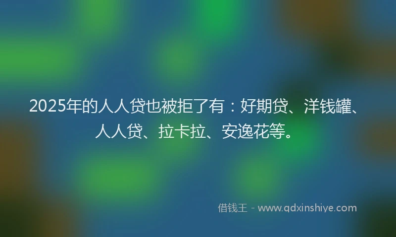 2025年的人人贷也被拒了有：好期贷、洋钱罐、人人贷、拉卡拉、安逸花等。