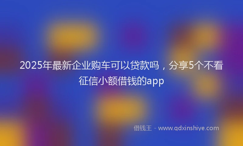 2025年最新企业购车可以贷款吗，分享5个不看征信小额借钱的app