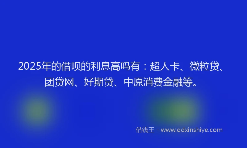 2025年的借呗的利息高吗有：超人卡、微粒贷、团贷网、好期贷、中原消费金融等。