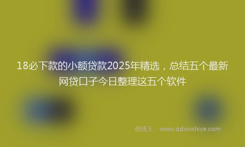 18必下款的小额贷款2025年精选，总结五个最新网贷口子今日整理这五个软件