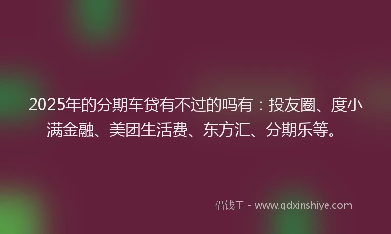 2025年的分期车贷有不过的吗有：投友圈、度小满金融、美团生活费、东方汇、分期乐等。